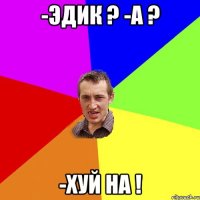 -Эдик ? -А ? -Хуй на !