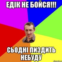 Едік не бойся!!! Сьодні пиздить небуду