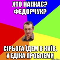 Хто наіжає? Федорчук? Сірьога їдем в Київ. У Едіка проблеми