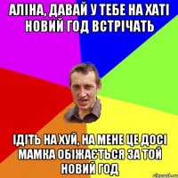 Аліна, давай у тебе на хаті новий год встрічать ідіть на хуй, на мене це досі мамка обіжається за той новий год