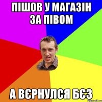 Пішов у магазін за півом А вєрнулся бєз