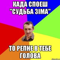 Када споеш "Судьба зіма" то репне в тебе голова