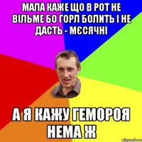 мала каже що в рот не вільме бо горл болить і не дасть - мєсячні а я кажу гемороя нема ж