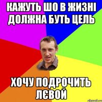 кажуть шо в жизні должна буть цель хочу подрочить лєвой