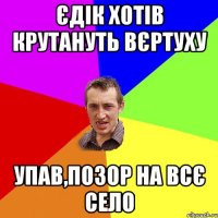 Єдік хотів крутануть вєртуху упав,позор на всє село