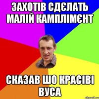 Захотів сдєлать малій камплімєнт сказав шо красіві вуса