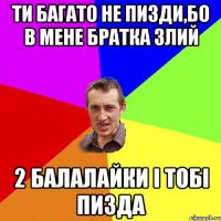 ТИ БАГАТО НЕ ПИЗДИ,БО В МЕНЕ БРАТКА ЗЛИЙ 2 БАЛАЛАЙКИ І ТОБІ ПИЗДА