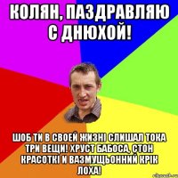 Колян, паздравляю С Днюхой! Шоб ти в своей жизні слишал тока три вещи! Хруст бабоса, стон красоткі и вазмущьонний крік лоха!