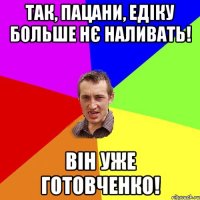 Так, пацани, Едіку больше нє наливать! Він уже готовченко!