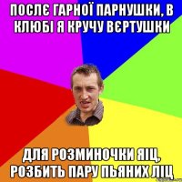 послє гарної парнушки, в клюбі я кручу вєртушки для розминочки яіц, розбить пару пьяних ліц