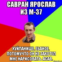 Савран Ярослав из М-37 хуйланише, ебаное, потомучто он не захотел мне нарисовать .АСАВ.