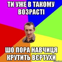 Ти уже в такому возрасті Шо пора навчиця крутить вєртухи