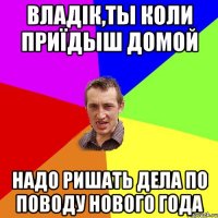 Владік,ты коли приїдыш домой Надо ришать дела по поводу Нового года