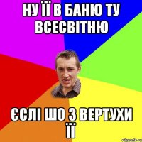 Ну її в баню ту всесвітню Єслі шо з вертухи її