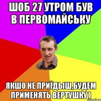 шоб 27 утром був в Первомайську якшо не приїдыш,будем применять вертушку )