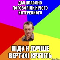 Даа,классно поговоріли,нічого интересного Піду я лучше вертухі крутіть