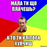 МАЛА ТИ ЩО ПЛАЧЕШЬ? А ТО ТИ КЛІТОРА ХУЯЧИШ