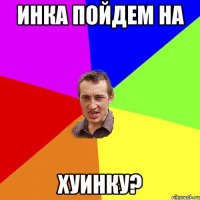 инка пойдем на хуинку?