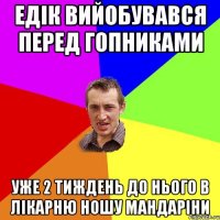 Едік вийобувався перед гопниками уже 2 тиждень до нього в лікарню ношу мандаріни