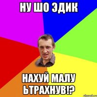 Ну шо Эдик нахуй малу ьтрахнув!?