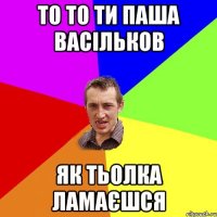 То то ти Паша Васільков Як тьолка ламаєшся