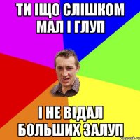 Ти іщо слішком мал і глуп І не відал больших залуп