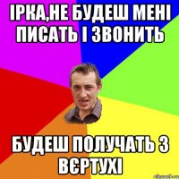 Ірка,не будеш мені писать і звонить Будеш получать з вєртухі