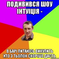 подивився шоу інтуіція - в барі питаюсь викупить хто з тьолок скоріше дасть