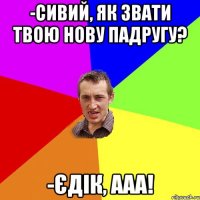 -Сивий, як звати твою нову падругу? -Єдік, ааа!