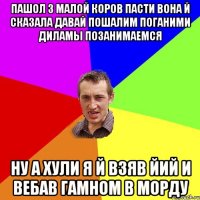 Пашол з малой коров пасти вона й сказала давай пошалим поганими диламы позанимаемся Ну а хули я й взяв йий и вебав гамном в морду