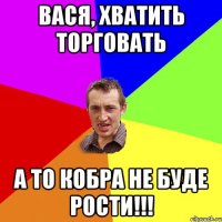 вася, хватить торговать а то кобра не буде рости!!!