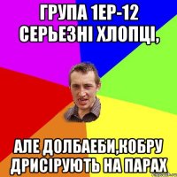 Група 1ЕР-12 серьезні хлопці, але долбаеби,кобру дрисірують на парах