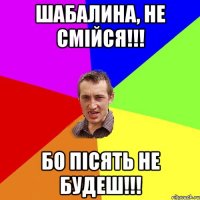 Шабалина, не смiйся!!! бо пiсять не будеш!!!