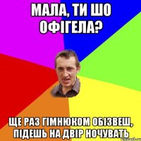 МАла, ти шо офігела? Ще раз гімнюком обізвеш, підешь на двір ночувать