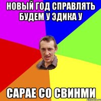 новый год справлять будем у эдика у сарае со свинми