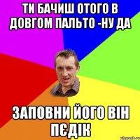 Ти бачиш отого в довгом пальто -ну да Заповни його він пєдік