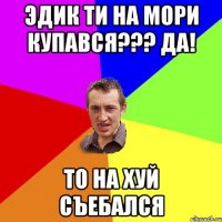 Эдик ти на мори купався??? Да! то на хуй съебался