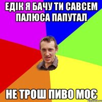 Едік я бачу ти савсем палюса папутал Не трош пиво моє