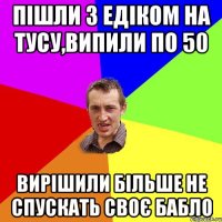 Пішли з Едіком на тусу,випили по 50 вирішили більше не спускать своє бабло