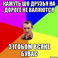 Кажуть шо друзья на дороге не валяются З Ігоьом всяке буває