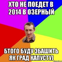 хто не поедет в 2014 в Озерный бтого буду эбашить як град капусту)