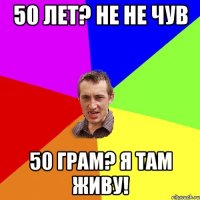 50 лет? не не чув 50 грам? я там живу!