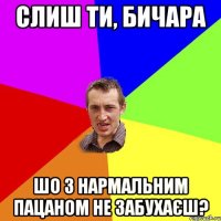 слиш ти, бичара шо з нармальним пацаном не забухаєш?