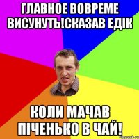 Главное вовреме висунуть!Сказав Едік коли мачав піченько в чай!