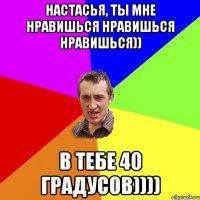 Настасья, ты мне нравишься нравишься нравишься)) в тебе 40 градусов))))