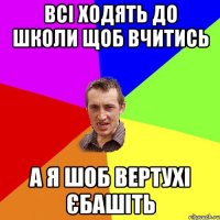 Всі ходять до школи щоб вчитись а я шоб вертухі єбашіть