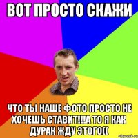 Вот просто скажи что ты наше фото просто не хочешь ставит!!!а то я как дурак жду этого((