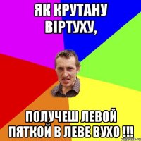 як крутану вiртуху, получеш левой пяткой в леве вухо !!!