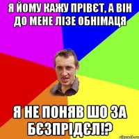 Я йому кажу прівєт, а він до мене лізе обнімаця Я не поняв шо за бєзпрідєл!?