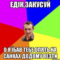 едік,закусуй о я їбав тебе опять на санках додому везти